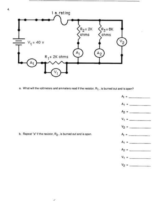 1a rating
R2= 2K
ohms
R3=8K
ohms
V2
V = 40 v
R1= 2K ohms
AL
a. What wil the votmeters and ammeters read i the resistor, R, , is burned out and is open?
4-
Az -
V1 -
V2 -
b. Repeat a t the resistor, R2. is burned out and is open.
A2 -
V, -
