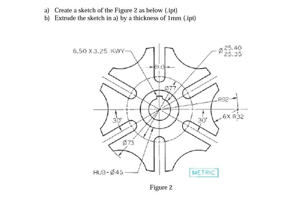 a) Create a sketch of the Figure 2 as below (.ipt)
b) Extrude the sketch in a) by a thickness of 1mm (.ipt)
Ø 25.40
25.35
6.50 X 3.25 KWY-
077
R92
30
,6X R32
Ø73
HUB-Ø45
METRIC
Figure 2
