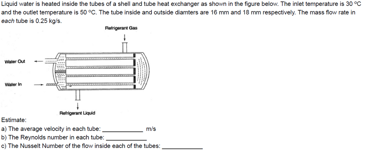 Liquid water is heated inside the tubes of a shell and tube heat exchanger as shown in the figure below. The inlet temperature is 30 °C
and the outlet temperature is 50 °C. The tube inside and outside diamters are 16 mm and 18 mm respectively. The mass flow rate in
each tube is 0.25 kg/s.
Refrigerant Gas
Water Out
Water In
Refrigerant Liquid
Estimate:
a) The average velocity in each tube:
b) The Reynolds number in each tube:
c) The Nusselt Number of the flow inside each of the tubes:
m/s
