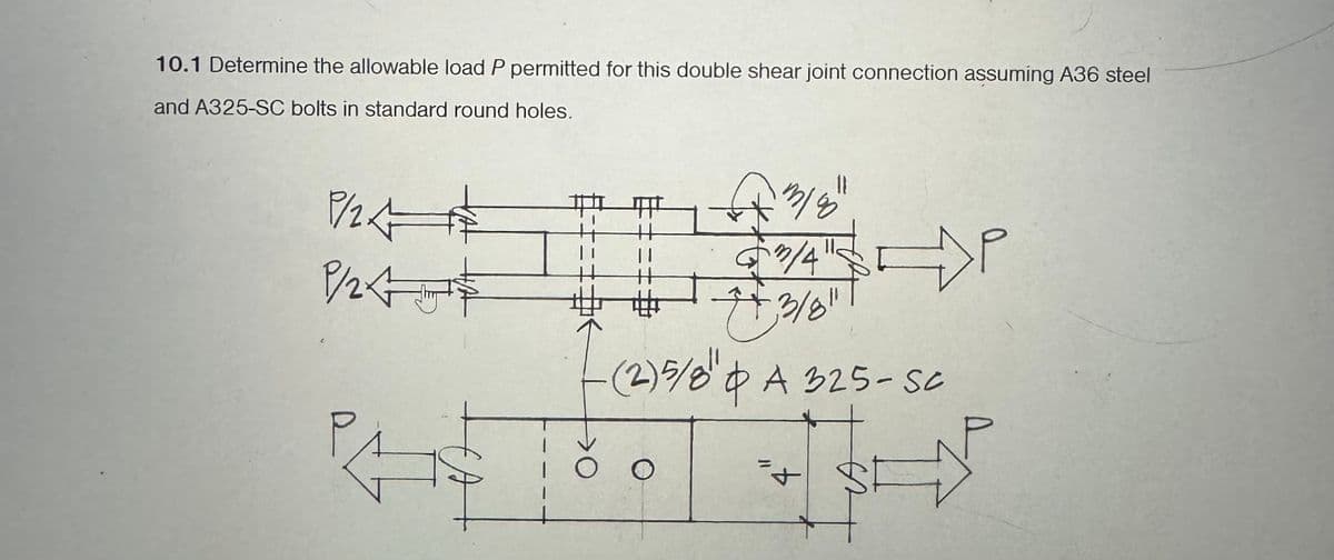 10.1 Determine the allowable load P permitted for this double shear joint connection assuming A36 steel
and A325-SC bolts in standard round holes.
1/2
P/24
P
1/8
3/4
P
++ 3/8"
- (2)5/8" A 325-Sc