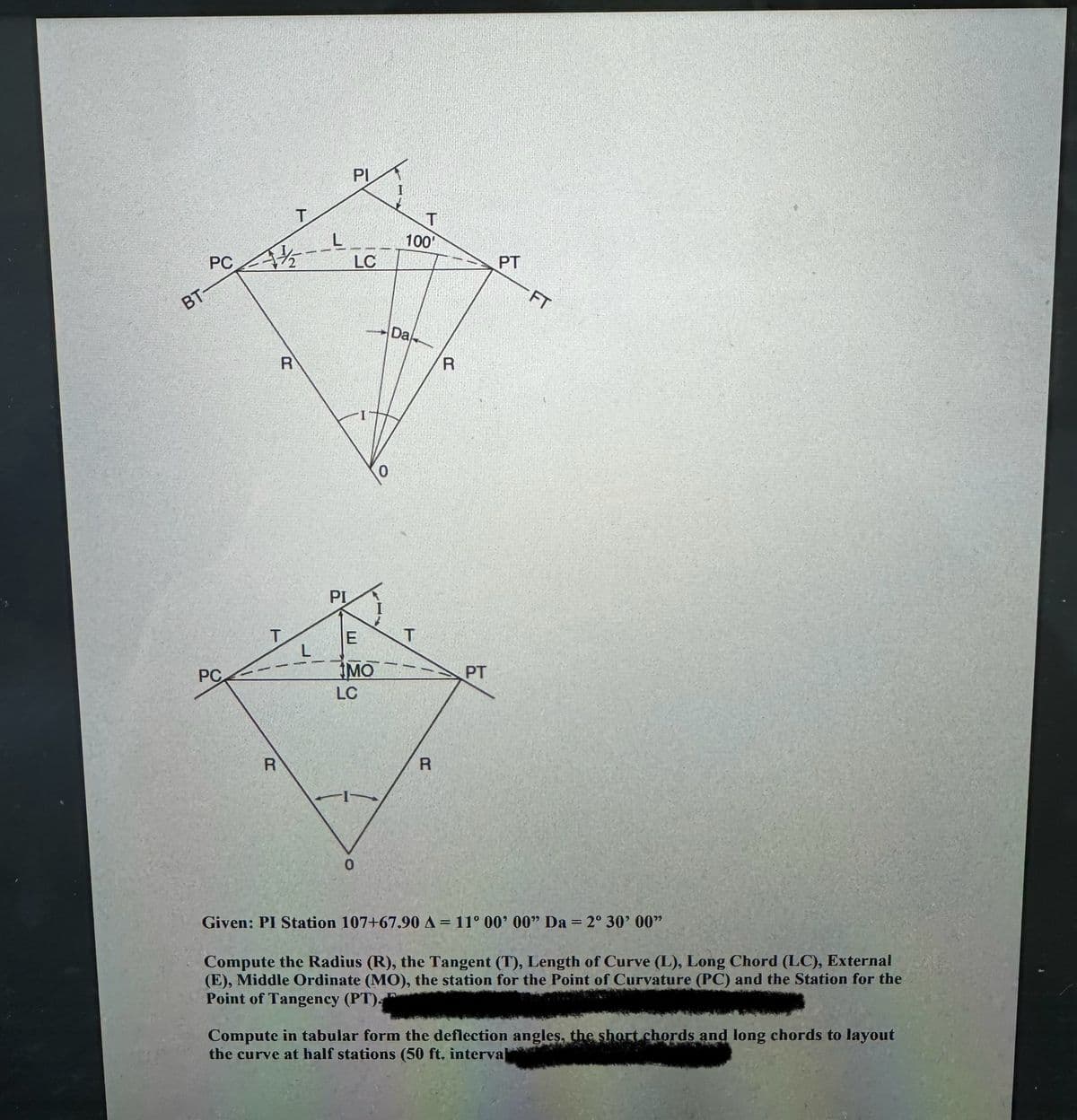 BT-
PC
/--
PI
LC
T
100
Da
R
R
PI
T
E
T
PC
MO
PT
LC
R
0
R
PT
FT
Given: PI Station 107+67.90 A = 11° 00' 00" Da = 2° 30' 00"
Compute the Radius (R), the Tangent (T), Length of Curve (L), Long Chord (LC), External
(E), Middle Ordinate (MO), the station for the Point of Curvature (PC) and the Station for the
Point of Tangency (PT).
Compute in tabular form the deflection angles, the short chords and long chords to layout
the curve at half stations (50 ft. interval