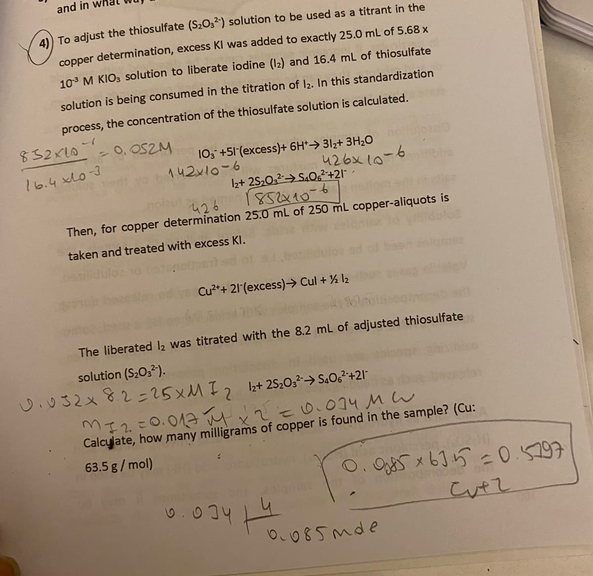 and in
4) To adjust the thiosulfate (S2O32) solution to be used as a titrant in the
copper determination, excess KI was added to exactly 25.0 mL of 5.68 x
103 M KIO3 solution to liberate iodine (12) and 16.4 mL of thiosulfate
solution is being consumed in the titration of I2. In this standardization
process, the concentration of the thiosulfate solution is calculated.
ー1
852x10
- 0, OSZM
103 +51 (excess)+ 6H*→ 3lz+ 3H2O
142x10-6
16.4 xdo3
426x 10-6
Iz+ 2S,032> S.O6²+21 -
426 185x10-6
Then, for copper determination 25.0 mL of 250 mL copper-aliquots is
taken and treated with excess KI.
Cu?++ 21(excess)→ Cul + % l2
The liberated 2 was titrated with the 8.2 mL of adjusted thiosulfate
solution (S2O32).
し032×82こ25×MI2
12+ 2S2032→ S4O,²+21-
Mエ2こ0.04 とでと034MW
Calcylate, how many milligrams of copper is found in the sample? (Cu:
63.5 g/ mol)
O. Og x6]5 =0.5297
0.034 9
O085mde
