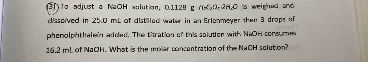 3)) To adjust a NaOH solution, 0.1128 g H2C2O4 2H2O is weighed and
dissolved in 25.0 mL of distilled water in an Erlenmeyer then 3 drops of
phenolphthalein added. The titration of this solution with NaOH consumes
16.2 mL of NAOH. What is the molar concentration of the NaOH solution?
