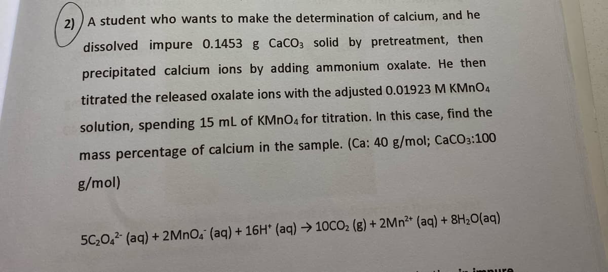 2) ) A student who wants to make the determination of calcium, and he
dissolved impure 0.1453 g CaCO3 solid by pretreatment, then
precipitated calcium ions by adding ammonium oxalate. He then
titrated the released oxalate ions with the adjusted 0.01923 M KMNO4
solution, spending 15 mL of KMNO4 for titration. In this case, find the
mass percentage of calcium in the sample. (Ca: 40 g/mol; CaCO3:100
g/mol)
5C,0,2- (aq) + 2MNO4 (aq) + 16H* (aq) > 10CO2 (g) + 2MN2* (aq) + 8H20(aq)
