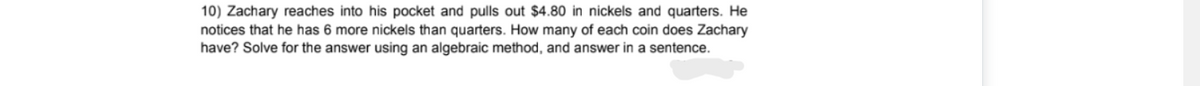 10) Zachary reaches into his pocket and pulls out $4.80 in nickels and quarters. He
notices that he has 6 more nickels than quarters. How many of each coin does Zachary
have? Solve for the answer using an algebraic method, and answer in a sentence.
