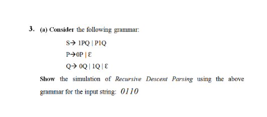 3. (a) Consider the following grammar:
S➜ IPQ | PIQ
P➜OP | E
Q→ 0Q|1Q|E
Show the simulation of Recursive Descent Parsing using the above
grammar for the input string: 0110