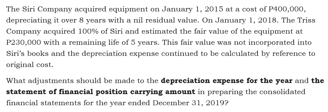 The Siri Company acquired equipment on January 1, 2015 at a cost of P400,000,
depreciating it over 8 years with a nil residual value. On January 1, 2018. The Triss
Company acquired 100% of Siri and estimated the fair value of the equipment at
P230,000 with a remaining life of 5 years. This fair value was not incorporated into
Siri's books and the depreciation expense continued to be calculated by reference to
original cost.
What adjustments should be made to the depreciation expense for the year and the
statement of financial position carrying amount in preparing the consolidated
financial statements for the year ended December 31, 2019?
