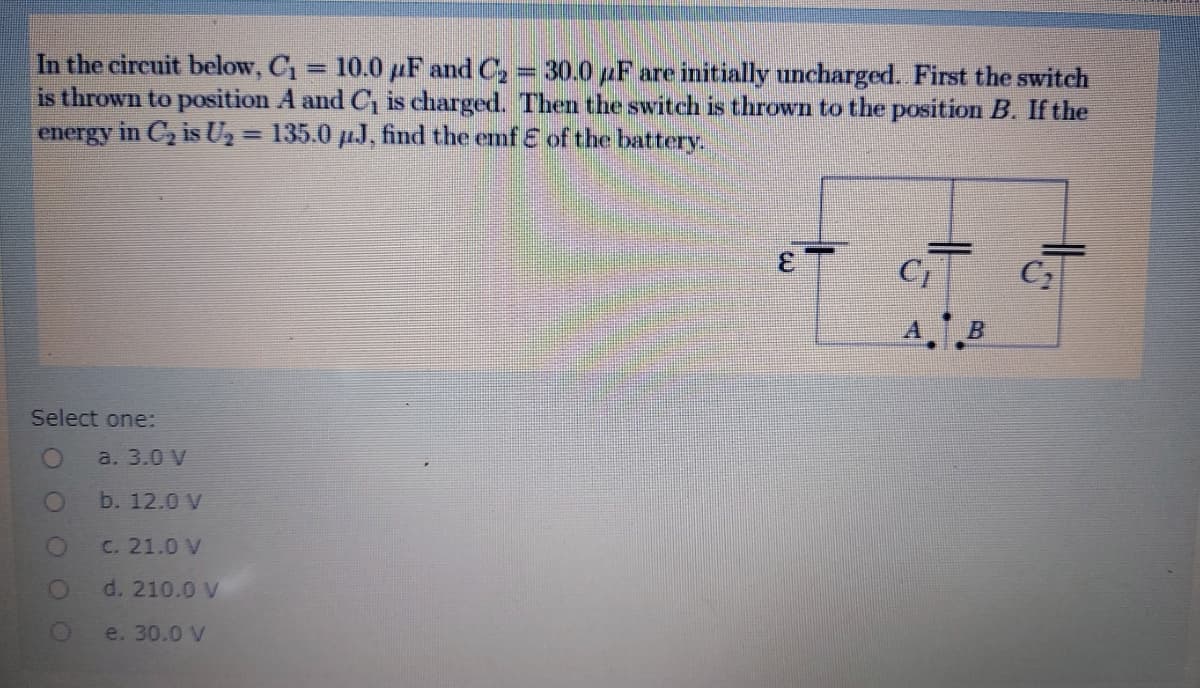 In the circuit below, C1 = 10.0 µF and C, = 30.0 pF are initially uncharged. First the switch
is thrown to position A and C, is charged. Then the switch is thrown to the position B. If the
energy in C, is U2 = 135.0 µJ, find the emf E of the battery.
%3D
C
A.B
Select one:
a. 3.0 V
b. 12.0 V
C. 21.0 V
d. 210.0 V
e. 30.0 V
