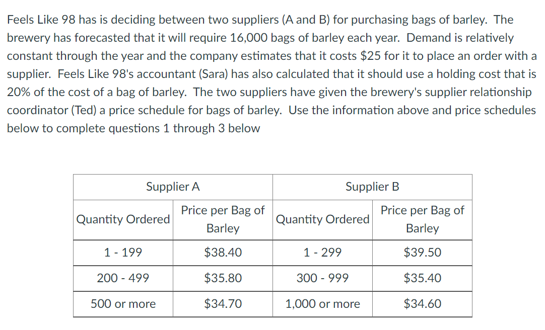 Feels Like 98 has is deciding between two suppliers (A and B) for purchasing bags of barley. The
brewery has forecasted that it will require 16,000 bags of barley each year. Demand is relatively
constant through the year and the company estimates that it costs $25 for it to place an order with a
supplier. Feels Like 98's accountant (Sara) has also calculated that it should use a holding cost that is
20% of the cost of a bag of barley. The two suppliers have given the brewery's supplier relationship
coordinator (Ted) a price schedule for bags of barley. Use the information above and price schedules
below to complete questions 1 through 3 below
Supplier A
Quantity Ordered
1 - 199
200 - 499
500 or more
Price per Bag of
Barley
$38.40
$35.80
$34.70
Supplier B
Quantity Ordered
1 - 299
300 - 999
1,000 or more
Price per Bag of
Barley
$39.50
$35.40
$34.60