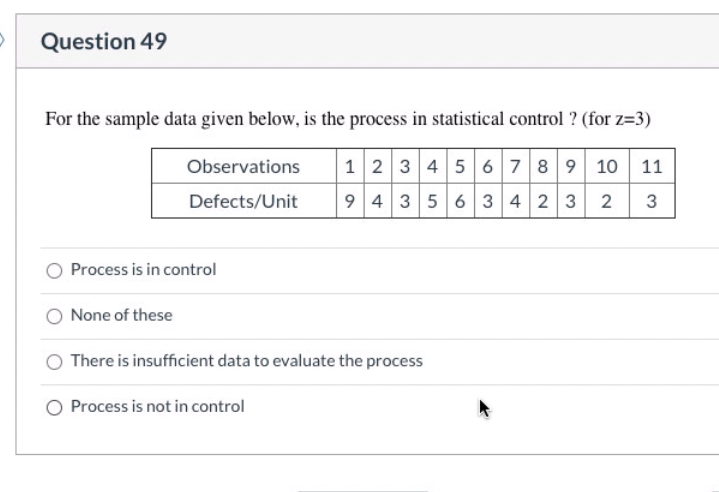 Question 49
For the sample data given below, is the process in statistical control ? (for z=3)
Observations 1 2 3 4 5 6 7 8 9 10 11
Defects/Unit 9 4 3 5 6 3 4 2 3 2 3
Process is in control
None of these
There is insufficient data to evaluate the process
O Process is not in control