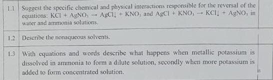 1.1 Suggest the specific chemical and physical interactions responsible for the reversal of the
equations: KCI + AgNO, AgCl + KNO, and AgCl + KNO, KCII+ AgNO, in
water and ammonia solutions.
1.2 Describe the nonaqueous solvents.
1.3 With equations and words describe what happens when metallic potassium is
dissolved in ammonia to form a dilute solution, secondly when more potassium is
added to form concentrated solution.
-
-
