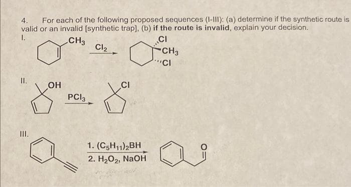 4. For each of the following proposed sequences (I-III): (a) determine if the synthetic route is
valid or an invalid [synthetic trap], (b) if the route is invalid, explain your decision.
1.
CH3
Cl₂
o
CI
CH3
"CI
II.
III.
OH
PC13
CI
f
1. (C5H11)2BH
2. H₂O₂, NaOH