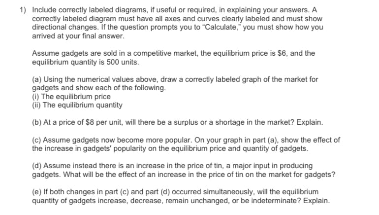 1) Include correctly labeled diagrams, if useful or required, in explaining your answers. A
correctly labeled diagram must have all axes and curves clearly labeled and must show
directional changes. If the question prompts you to "Calculate," you must show how you
arrived at your final answer.
Assume gadgets are sold in a competitive market, the equilibrium price is $6, and the
equilibrium quantity is 500 units.
(a) Using the numerical values above, draw a correctly labeled graph of the market for
gadgets and show each of the following.
(i) The equilibrium price
(ii) The equilibrium quantity
(b) At a price of $8 per unit, will there be a surplus or a shortage in the market? Explain.
(c) Assume gadgets now become more popular. On your graph in part (a), show the effect of
the increase in gadgets' popularity on the equilibrium price and quantity of gadgets.
(d) Assume instead there is an increase in the price of tin, a major input in producing
gadgets. What will be the effect of an increase in the price of tin on the market for gadgets?
(e) If both changes in part (c) and part (d) occurred simultaneously, will the equilibrium
quantity of gadgets increase, decrease, remain unchanged, or be indeterminate? Explain.
