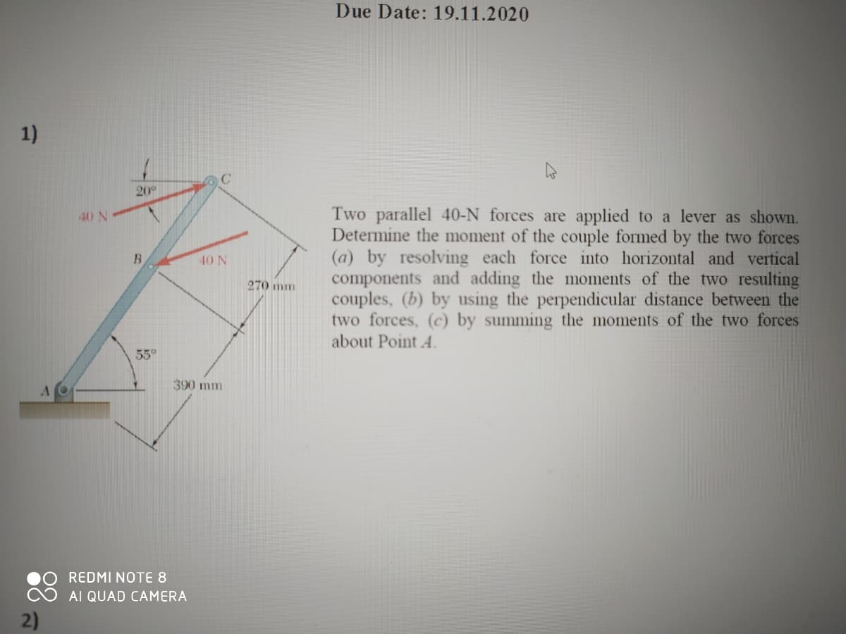 Due Date: 19.11.2020
1)
20°
Two parallel 40-N forces are applied to a lever as shown.
Determine the moment of the couple formed by the two forces
(a) by resolving each force into horizontal and vertical
components and adding the moments of the two resulting
couples, (b) by using the perpendicular distance between the
two forces, (c) by summing the moments of the two forces
about Point 4.
40 N
B
40 N
270 mm
55°
390 mm
REDMI NOTE 8
AI QUAD CAMERA
