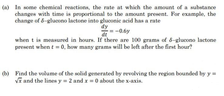 (a) In some chemical reactions, the rate at which the amount of a substance
changes with time is proportional to the amount present. For example, the
change of 6-glucono lactone into gluconic acid has a rate
dy
= -0.6y
dt
when t is measured in hours. If there are 100 grams of 8-glucono lactone
present when t = 0, how many grams will be left after the first hour?
(b) Find the volume of the solid generated by revolving the region bounded by y =
Vx and the lines y = 2 and x = 0 about the x-axis.
