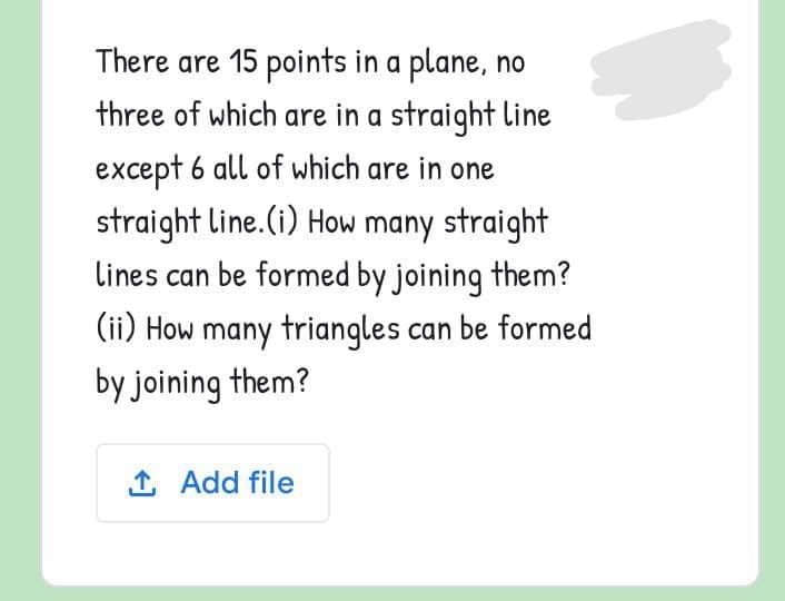 There are 15 points in a plane, no
three of which are in a straight line
except 6 all of which are in one
straight line.(i) How many straight
lines can be formed by joining them?
(ii) How many triangles can be formed
by joining them?
1 Add file
