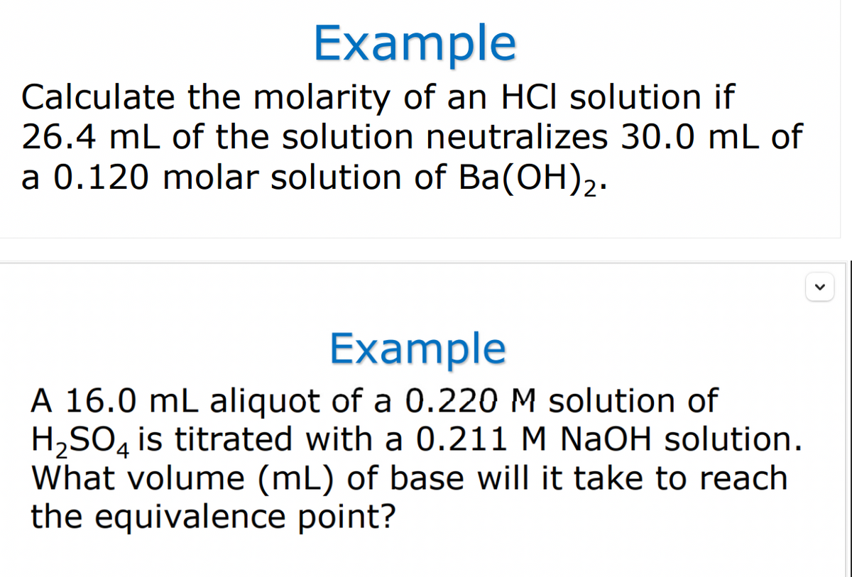 Example
Calculate the molarity of an HCI solution if
26.4 mL of the solution neutralizes 30.0 mL of
a 0.120 molar solution of Ba(OH)2.
Example
A 16.0 mL aliquot of a 0.220 M solution of
H,SO, is titrated with a 0.211 M NaOH solution.
What volume (mL) of base will it take to reach
the equivalence point?
