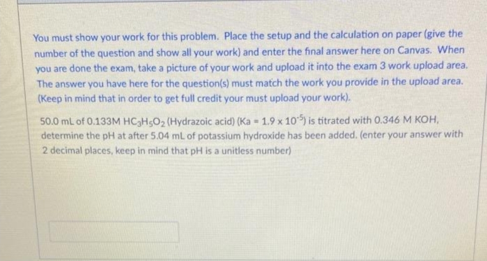 You must show your work for this problem. Place the setup and the calculation on paper (give the
number of the question and show all your work) and enter the final answer here on Canvas. When
you are done the exam, take a picture of your work and upload it into the exam 3 work upload area.
The answer you have here for the question(s) must match the work you provide in the upload area.
(Keep in mind that in order to get full credit your must upload your work).
50.0 mL of 0.133M HC3H5O₂ (Hydrazoic acid) (Ka = 1.9 x 105) is titrated with 0.346 M KOH,
determine the pH at after 5.04 mL of potassium hydroxide has been added. (enter your answer with
2 decimal places, keep in mind that pH is a unitless number)