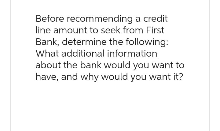 Before recommending a credit
line amount to seek from First
Bank, determine the following:
What additional information
about the bank would you want to
have, and why would you want it?