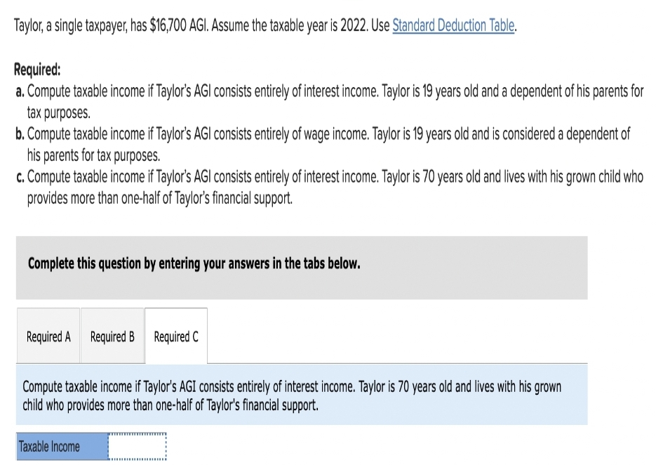 Taylor, a single taxpayer, has $16,700 AGI. Assume the taxable year is 2022. Use Standard Deduction Table.
Required:
a. Compute taxable income if Taylor's AGI consists entirely of interest income. Taylor is 19 years old and a dependent of his parents for
tax purposes.
b. Compute taxable income if Taylor's AGI consists entirely of wage income. Taylor is 19 years old and is considered a dependent of
his parents for tax purposes.
c. Compute taxable income if Taylor's AGI consists entirely of interest income. Taylor is 70 years old and lives with his grown child who
provides more than one-half of Taylor's financial support.
Complete this question by entering your answers in the tabs below.
Required A Required B Required C
Compute taxable income if Taylor's AGI consists entirely of interest income. Taylor is 70 years old and lives with his grown
child who provides more than one-half of Taylor's financial support.
Taxable Income