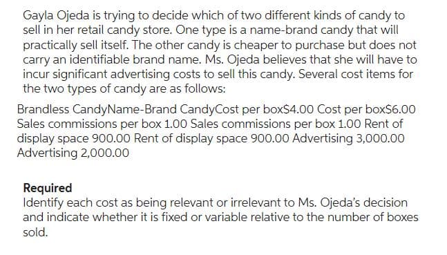 Gayla Ojeda is trying to decide which of two different kinds of candy to
sell in her retail candy store. One type is a name-brand candy that will
practically sell itself. The other candy is cheaper to purchase but does not
carry an identifiable brand name. Ms. Ojeda believes that she will have to
incur significant advertising costs to sell this candy. Several cost items for
the two types of candy are as follows:
Brandless Candy Name-Brand CandyCost per box$4.00 Cost per box$6.00
Sales commissions per box 1.00 Sales commissions per box 1.00 Rent of
display space 900.00 Rent of display space 900.00 Advertising 3,000.00
Advertising 2,000.00
Required
Identify each cost as being relevant or irrelevant to Ms. Ojeda's decision
and indicate whether it is fixed or variable relative to the number of boxes
sold.