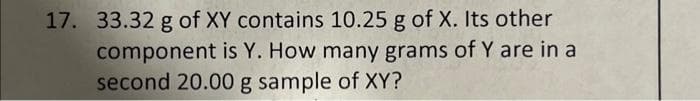 17. 33.32 g of XY contains 10.25 g of X. Its other
component is Y. How many grams of Y are in a
second 20.00 g sample of XY?