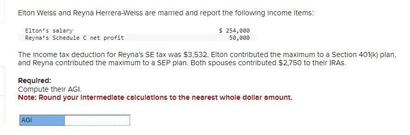 Elton Weiss and Reyna Herrera-Weiss are married and report the following income items:
Elton's salary
Reyna's Schedule C net profit
$ 254,000
50,000
The Income tax deduction for Reyna's SE tax was $3,532. Elton contributed the maximum to a Section 401(k) plan,
and Reyna contributed the maximum to a SEP plan. Both spouses contributed $2,750 to their IRAS.
Required:
Compute their AGI.
Note: Round your Intermediate calculations to the nearest whole dollar amount.
AGI