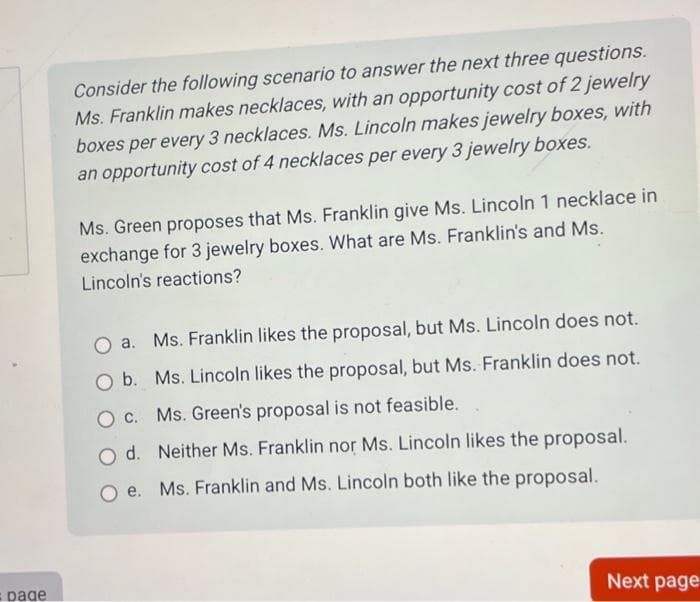 =page
Consider the following scenario to answer the next three questions.
Ms. Franklin makes necklaces, with an opportunity cost of 2 jewelry
boxes per every 3 necklaces. Ms. Lincoln makes jewelry boxes, with
an opportunity cost of 4 necklaces per every 3 jewelry boxes.
Ms. Green proposes that Ms. Franklin give Ms. Lincoln 1 necklace in
exchange for 3 jewelry boxes. What are Ms. Franklin's and Ms.
Lincoln's reactions?
O a. Ms. Franklin likes the proposal, but Ms. Lincoln does not.
O b. Ms. Lincoln likes the proposal, but Ms. Franklin does not.
O c. Ms. Green's proposal is not feasible.
O d.
Neither Ms. Franklin nor Ms. Lincoln likes the proposal.
Oe. Ms. Franklin and Ms. Lincoln both like the proposal.
Next page