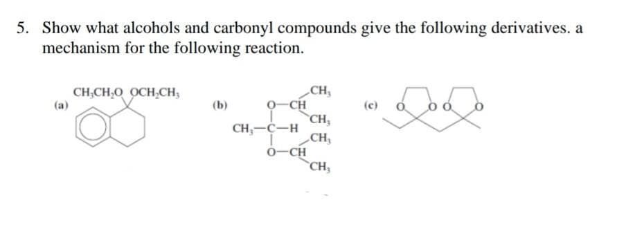 5. Show what alcohols and carbonyl compounds give the following derivatives. a
mechanism for the following reaction.
Log
(a)
CH₂CH₂O OCH₂CH₂
(b)
0-CH
CH₂-C-H
O-CH
CH₂
CH,
CH₂
CH₂