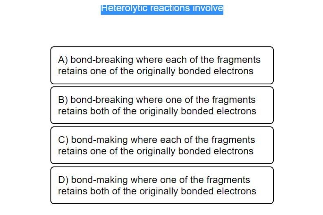 Heterolytic reactions involve
A) bond-breaking where each of the fragments
retains one of the originally bonded electrons
B) bond-breaking where one of the fragments
retains both of the originally bonded electrons
C) bond-making where each of the fragments
retains one of the originally bonded electrons
D) bond-making where one of the fragments
retains both of the originally bonded electrons