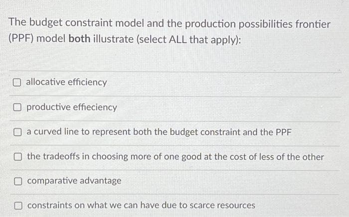 The budget constraint model and the production possibilities frontier
(PPF) model both illustrate (select ALL that apply):
O allocative efficiency
O productive effieciency
O a curved line to represent both the budget constraint and the PPF
the tradeoffs in choosing more of one good at the cost of less of the other
O comparative advantage
O constraints on what we can have due to scarce resources
