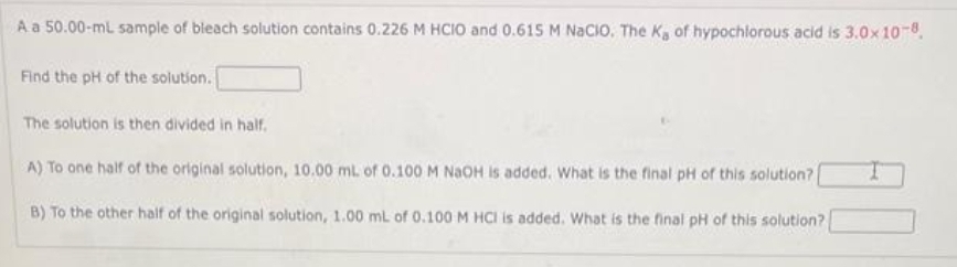 A a 50.00-mL sample of bleach solution contains 0.226 M HCIO and 0.615 M NaCIO. The Ka of hypochlorous acid is 3.0x10-8.
Find the pH of the solution.
The solution is then divided in half.
A) To one half of the original solution, 10.00 mL of 0.100 M NaOH is added. What is the final pH of this solution?
B) To the other half of the original solution, 1.00 mL of 0.100 M HCI is added. What is the final pH of this solution?