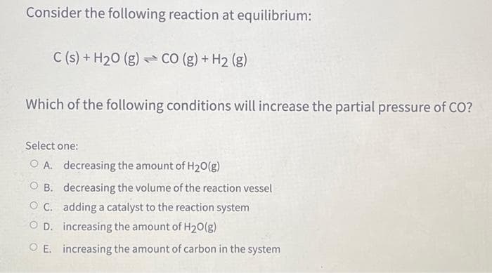 Consider the following reaction at equilibrium:
C(s) + H₂0 (g) CO (g) + H₂ (g)
Which of the following conditions will increase the partial pressure of CO?
Select one:
OA. decreasing the amount of H₂O(g)
OB. decreasing the volume of the reaction vessel
OC. adding a catalyst to the reaction system
OD. increasing the amount of H₂O(g)
E. increasing the amount of carbon in the system