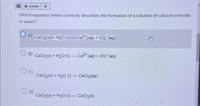 Listen
Which equation below correctly describes the formation of a solution of calcium chloride
in water?
A) CaCl2(s) + H₂O (1)→ Ca2+ (aq) + Cl₂ (aq)
B) CaCl2(s) + H₂0 (1)→ Ca²+(aq) +2Cl¯(aq)
OC)
OD)
CaCl2(s) + H₂O (1) CaCl₂(aq)
CaCl2(s) + H₂O (1)→ CaCl2(s)