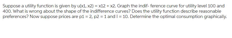Suppose a utility function is given by u(x1, x2) = x12 + x2. Graph the indif- ference curve for utility level 100 and
400. What is wrong about the shape of the indifference curves? Does the utility function describe reasonable
preferences? Now suppose prices are p1 = 2, p2 = 1 and I = 10. Determine the optimal consumption graphically.