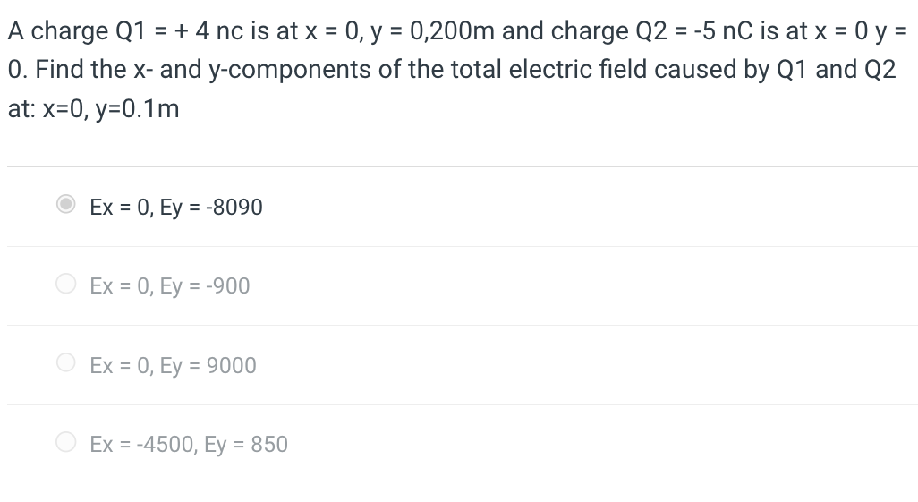 A charge Q1 = + 4 nc is at x = 0, y = 0,200m and charge Q2 = -5 nC is at x = 0 y =
0. Find the x- and y-components of the total electric field caused by Q1 and Q2
at: x=0, y=0.1m
Ex = 0, Ey=-8090
Ex = 0, Ey = -900
Ex = 0, Ey=9000
Ex = -4500, Ey = 850