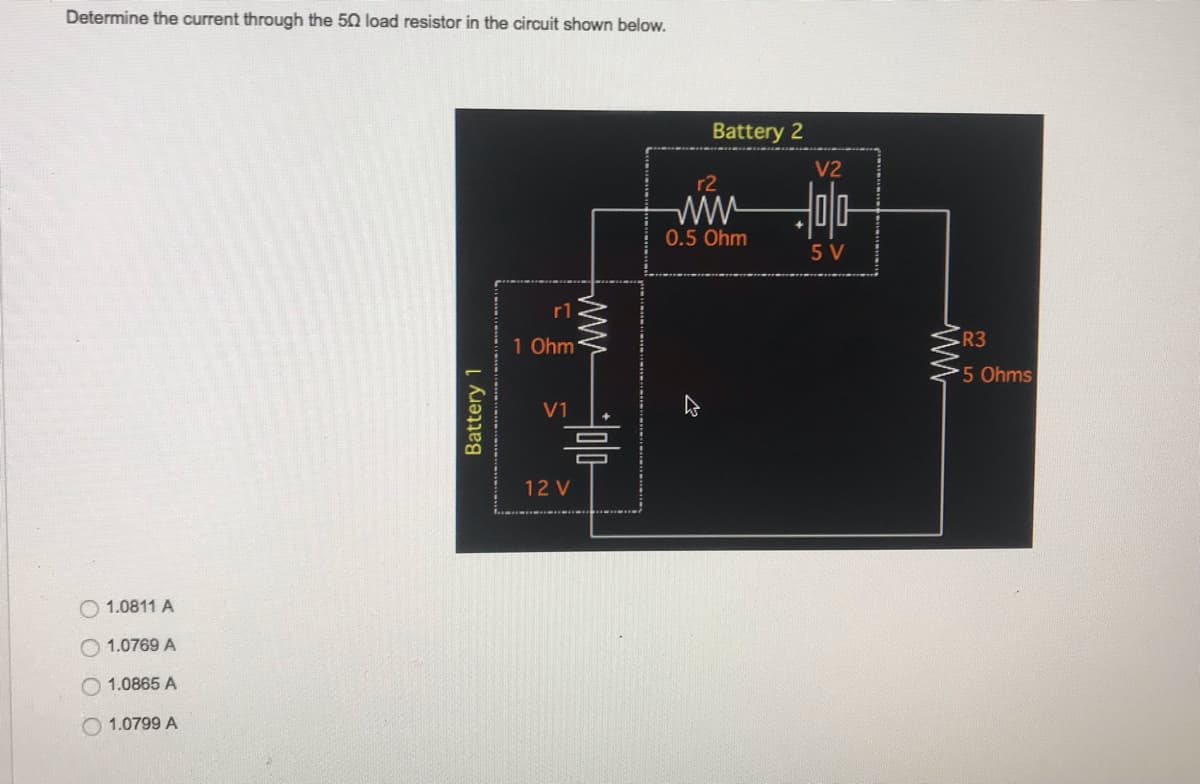Determine the current through the 50 load resistor in the circuit shown below.
1.0811 A
1.0769 A
1.0865 A
1.0799 A
Battery 1
...
r1
1 Ohm
V1
믐
12 V
Battery 2
r2
www
0.5 Ohm
V2
-0|0|-
5 V
R3
5 Ohms