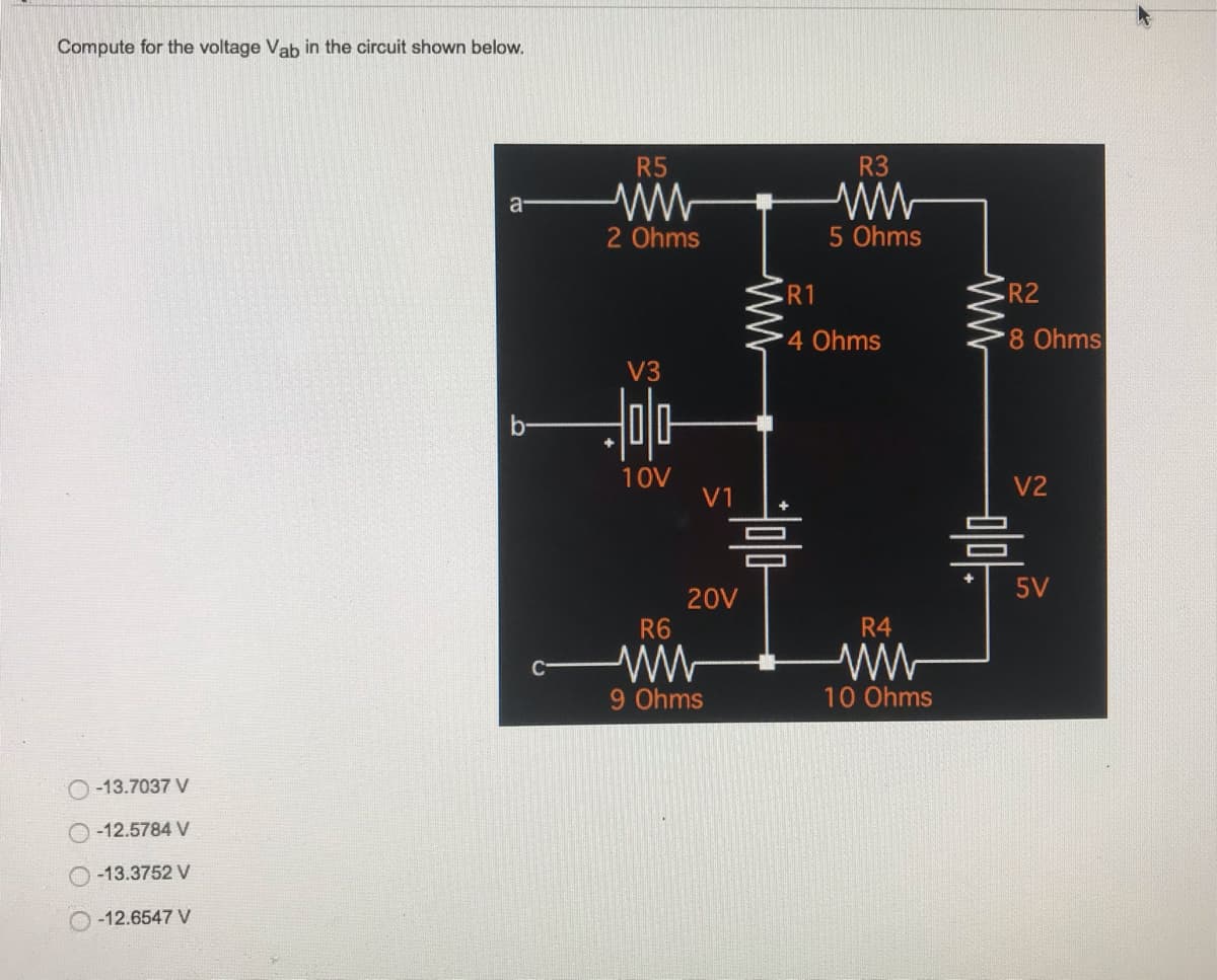 Compute for the voltage Vab in the circuit shown below.
a
b-
O-13.7037 V
-12.5784 V
-13.3752 V
O-12.6547 V
R5
2 Ohms
V3
Hola
10V
V1
20V
R6
9 Ohms
R3
5 Ohms
R1
4 Ohms
R4
www
10 Ohms
ww
R2
8 Ohms
V2
믐
5V