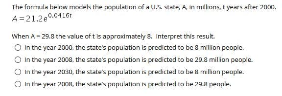 The formula below models the population of a U.S. state, A, in millions, t years after 2000.
A=21.2e°
0.0416t
When A = 29.8 the value of t is approximately 8. Interpret this result.
O In the year 2000, the state's population is predicted to be 8 million people.
In the year 2008, the state's population is predicted to be 29.8 million people.
O In the year 2030, the state's population is predicted to be 8 million people.
O In the year 2008, the state's population is predicted to be 29.8 people.
