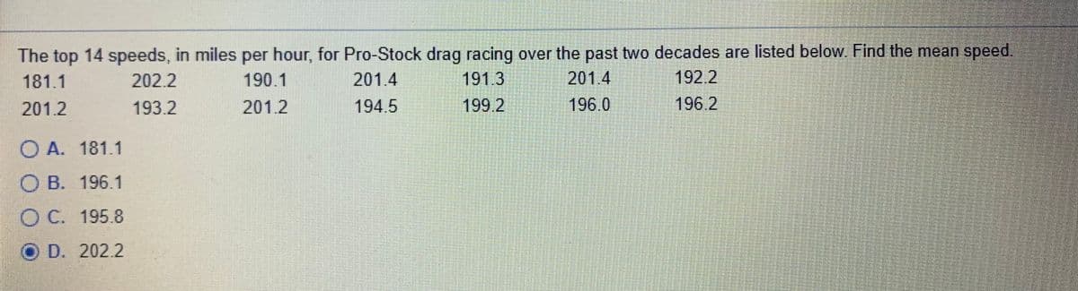 The top 14 speeds, in miles per hour, for Pro-Stock drag racing over the past two decades are listed below. Find the mean speed.
191.3
192.2
196.2
181.1
202.2
190.1
201.4
201.4
201.2
193.2
201.2
194.5
199.2
196.0
O A. 181.1
О В. 196.1
ОС. 195.8
D. 202.2
