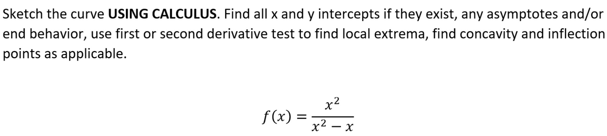 Sketch the curve USING CALCULUS. Find all x and y intercepts if they exist, any asymptotes and/or
end behavior, use first or second derivative test to find local extrema, find concavity and inflection
points as applicable.
x2
f(x) =
x2
