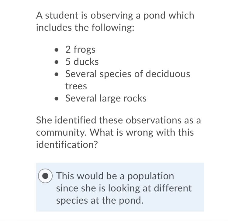 A student is observing a pond which
includes the following:
• 2 frogs
• 5 ducks
• Several species of deciduous
trees
• Several large rocks
She identified these observations as a
community. What is wrong with this
identification?
This would be a population
since she is looking at different
species at the pond.