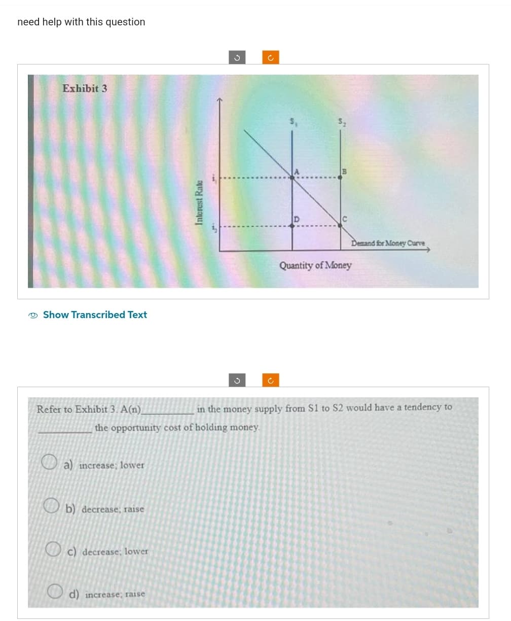 need help with this question
Exhibit 3
Show Transcribed Text
Refer to Exhibit 3. A(n)
a) increase; lower
b) decrease; raise
the opportunity cost of holding money.
c) decrease; lower
Interest Rate
d) increase; raise
Ű
Ċ
Ć
Demand for Money Curve
Quantity of Money
in the money supply from S1 to S2 would have a tendency to