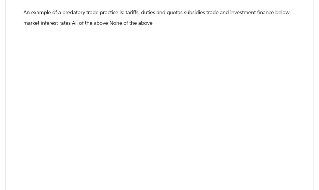 An example of a predatory trade practice is: tariffs, duties and quotas subsidies trade and investment finance below
market interest rates All of the above None of the above