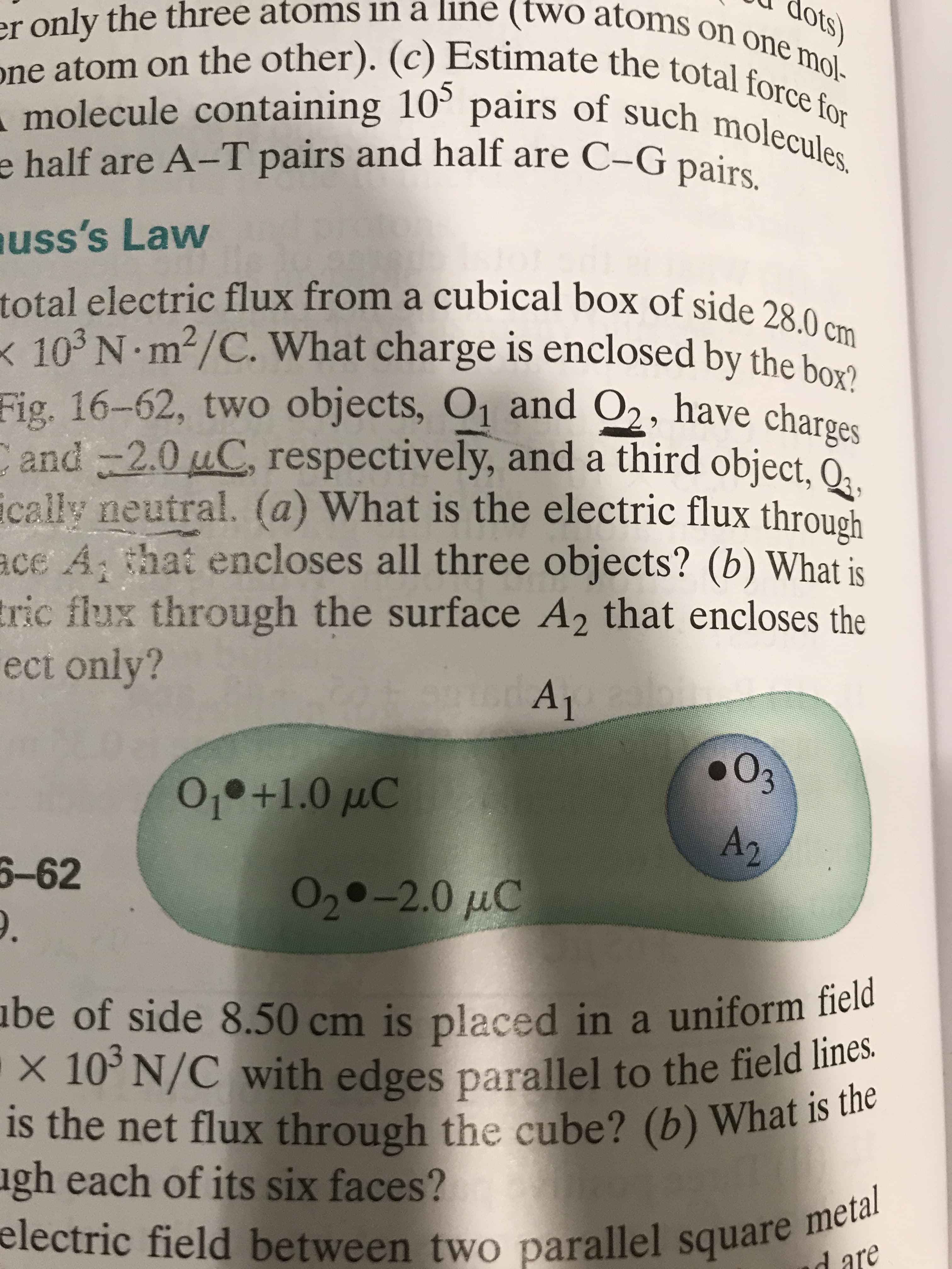 er only the three atoms in a line (two atoms on one mol-
dots)
one atom on the other). (c) Estimate the total force for
- molecule containing 10° pairs of such molecules.
105
molecule containing
e half are A-T pairs and half are C-G pairs.
uss's Law
total electric flux from a cubical box of side 28.0 cm
< 103 N m?/C. What charge is enclosed by the bowo
Fig. 16-62, two objects, O1 and O2, have charges
Cand -2.0 uC, respectively, and a third object, O,
ically neutral. (a) What is the electric flux through
ace A that encloses all three objects? (b) What is
tric flux through the surface A2 that encloses the
ect only?
Oз
0,•+1.0 µC
A2
6-62
020-2.0 µC
abe of side 8.50 cm is placed in a uniform field
-x 10° N/C with edges parallel to the field lines.
is the net flux through the cube? (b) What is the
ugh each of its six faces?
electric field between two parallel square metal
d are
