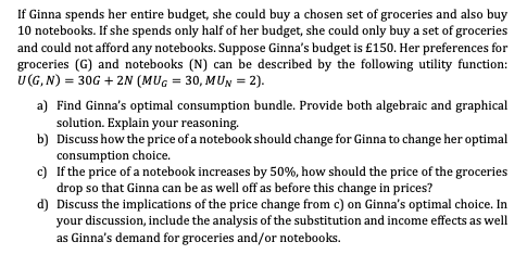 If Ginna spends her entire budget, she could buy a chosen set of groceries and also buy
10 notebooks. If she spends only half of her budget, she could only buy a set of groceries
and could not afford any notebooks. Suppose Ginna's budget is £150. Her preferences for
groceries (G) and notebooks (N) can be described by the following utility function:
U (G, N) = 30G + 2N (MUG = 30, MUN = 2).
a) Find Ginna's optimal consumption bundle. Provide both algebraic and graphical
solution. Explain your reasoning.
b)
Discuss how the price of a notebook should change for Ginna to change her optimal
consumption choice.
c) If the price of a notebook increases by 50%, how should the price of the groceries
drop so that Ginna can be as well off as before this change in prices?
d) Discuss the implications of the price change from c) on Ginna's optimal choice. In
your discussion, include the analysis of the substitution and income effects as well
as Ginna's demand for groceries and/or notebooks.