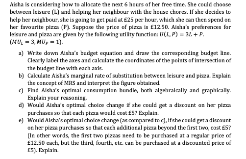 Aisha is considering how to allocate the next 6 hours of her free time. She could choose
between leisure (L) and helping her neighbour with the house chores. If she decides to
help her neighbour, she is going to get paid at £25 per hour, which she can then spend on
her favourite pizza (P). Suppose the price of pizza is £12.50. Aisha's preferences for
leisure and pizza are given by the following utility function: U(L, P) = 3L + P.
(MUL = 3, MUp = 1).
a) Write down Aisha's budget equation and draw the corresponding budget line.
Clearly label the axes and calculate the coordinates of the points of intersection of
the budget line with each axis.
b) Calculate Aisha's marginal rate of substitution between leisure and pizza. Explain
the concept of MRS and interpret the figure obtained.
c) Find Aisha's optimal consumption bundle, both algebraically and graphically.
Explain your reasoning.
d) Would Aisha's optimal choice change if she could get a discount on her pizza
purchases so that each pizza would cost £5? Explain.
e) Would Aisha's optimal choice change (as compared to c), if she could get a discount
on her pizza purchases so that each additional pizza beyond the first two, cost £5?
(In other words, the first two pizzas need to be purchased at a regular price of
£12.50 each, but the third, fourth, etc. can be purchased at a discounted price of
£5). Explain.