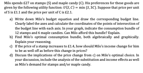 Milo spends £27 on stamps (S) and maple candy (C). His preferences for these goods are
given by the following utility function: U(S, C) = min (S, 3C). Suppose that price per unit
of S is £1.1 and the price per unit of C is £2.1.
a)
Write down Milo's budget equation and draw the corresponding budget line.
Clearly label the axes and calculate the coordinates of the points of intersection of
the budget line with each axis. In your graph, indicate the consumption bundle of
12 stamps and 6 maple candies. Can Milo afford this bundle? Explain.
b) Find Milo's optimal consumption bundle, both algebraically and graphically.
Explain your reasoning.
c) If the price of a stamp increases to £1.4, how should Milo's income change for him
to be as well off as before this change in prices?
d) Discuss the implications of the price change from c) on Milo's optimal choice. In
your discussion, include the analysis of the substitution and income effects as well
as Milo's demand for stamps and/or maple candy.