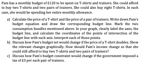 Pam has a monthly budget of £120 to be spent on T-shirts and trainers. She could afford
to buy two T-shirts and two pairs of trainers. She could also buy eight T-shirts. In each
case, she would be spending her entire monthly allowance.
a) Calculate the price of a T-shirt and the price of a pair of trainers. Write down Pam's
budget equation and draw the corresponding budget line. Mark the two
consumption bundles mentioned above. In your graph, clearly label the axes, the
budget line, and calculate the coordinates of the points of intersection of the
budget line with each axis. Interpret each of those points.
b) Discuss how Pam's budget set would change if the price of a T-shirt doubles. Show
the relevant changes graphically. How should Pam's income change so that she
could still afford to buy two T-shirts and two pairs of trainers?
c) Discuss how Pam's budget constraint would change if the government imposed a
tax of £3 per each pair of trainers.