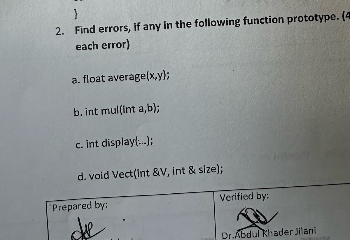 }
2. Find errors, if any in the following function prototype. (4
each error)
a. float average(x,y);
b. int mul(int a,b);
c. int display(...);
d. void Vect(int &V, int & size);
Prepared by:
die
Verified by:
Dr.Abdul Khader Jilani